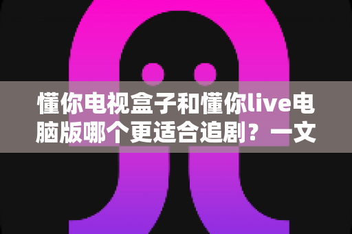 懂你电视盒子和懂你live电脑版哪个更适合追剧?一文看懂两大追剧方式的真实差异 懂你电视盒子和懂你live电脑版哪个更适合追剧?一文看懂两大追剧方式的真实差异