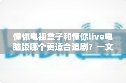 懂你电视盒子和懂你live电脑版哪个更适合追剧?一文看懂两大追剧方式的真实差异 懂你电视盒子和懂你live电脑版哪个更适合追剧?一文看懂两大追剧方式的真实差异