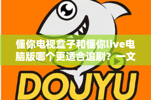 懂你电视盒子和懂你live电脑版哪个更适合追剧？一文看懂两大追剧方式的真实差异