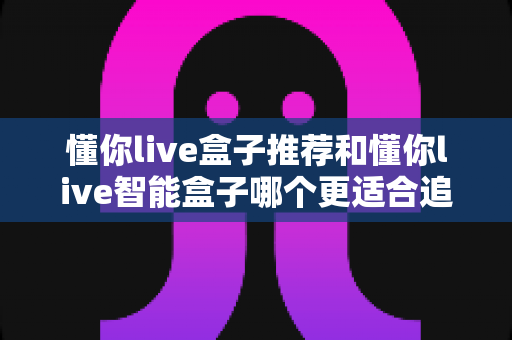 懂你live盒子推荐和懂你live智能盒子哪个更适合追剧？一篇讲透的追剧盒子深度选购指南