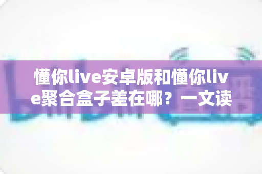懂你live安卓版和懂你live聚合盒子差在哪?一文读懂两者核心差异与选购建议 懂你live安卓版和懂你live聚合盒子差在哪?一文读懂两者核心差异与选购建议