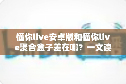 懂你live安卓版和懂你live聚合盒子差在哪？一文读懂两者核心差异与选购建议