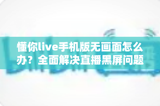 懂你live手机版无画面怎么办？全面解决直播黑屏问题的实用指南