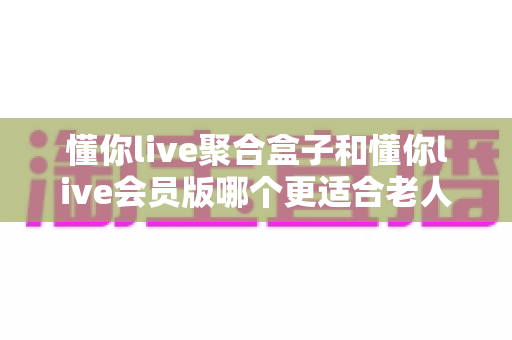 懂你live聚合盒子和懂你live会员版哪个更适合老人用？一文看懂选购要点，帮爸妈轻松看电视