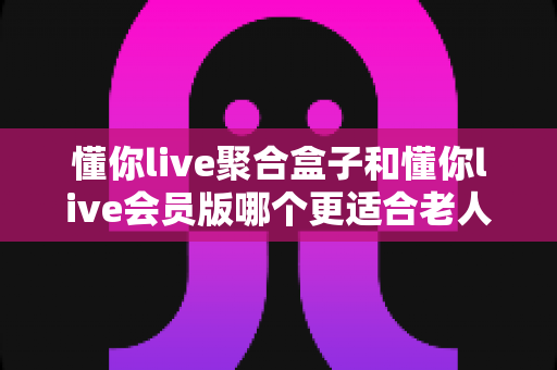懂你live聚合盒子和懂你live会员版哪个更适合老人用？一文看懂选购要点，帮爸妈轻松看电视