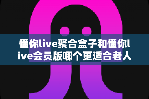 懂你live聚合盒子和懂你live会员版哪个更适合老人用？一文看懂选购要点，帮爸妈轻松看电视