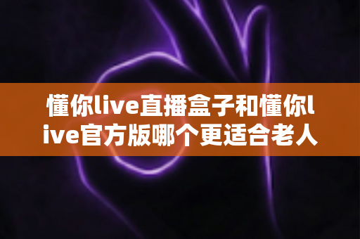 懂你live直播盒子和懂你live官方版哪个更适合老人用？长辈观影方案深度对比与选购指南