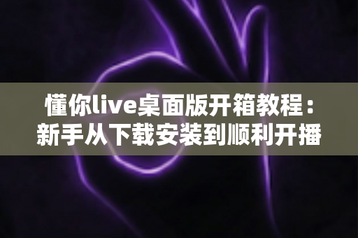 懂你live桌面版开箱教程:新手从下载安装到顺利开播的一站式指南 懂你live桌面版开箱教程:新手从下载安装到顺利开播的一站式指南