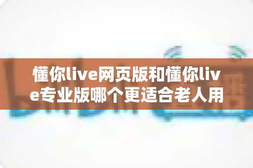懂你live网页版和懂你live专业版哪个更适合老人用？一篇讲透的全方位选购指南