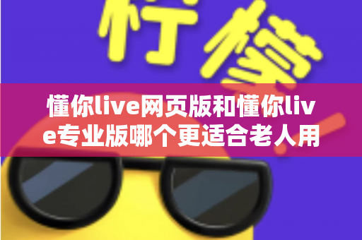 懂你live网页版和懂你live专业版哪个更适合老人用？一篇讲透的全方位选购指南