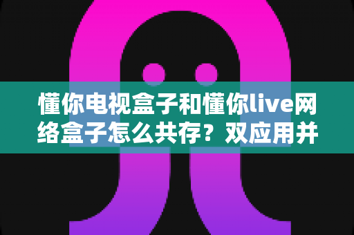 懂你电视盒子和懂你live网络盒子怎么共存?双应用并行使用的完整安装与设置指南 懂你电视盒子和懂你live网络盒子怎么共存?双应用并行使用的完整安装与设置指南