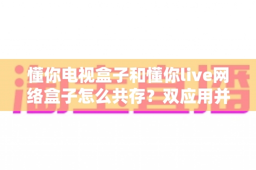 懂你电视盒子和懂你live网络盒子怎么共存？双应用并行使用的完整安装与设置指南