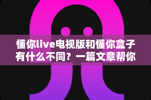 懂你live电视版和懂你盒子有什么不同？一篇文章帮你彻底搞懂两大版本差异，选对大屏观影方案不踩坑