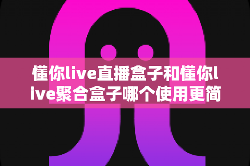懂你live直播盒子和懂你live聚合盒子哪个使用更简单?一文看懂两款盒子的上手难度与选购建议 懂你live直播盒子和懂你live聚合盒子哪个使用更简单?一文看懂两款盒子的上手难度与选购建议