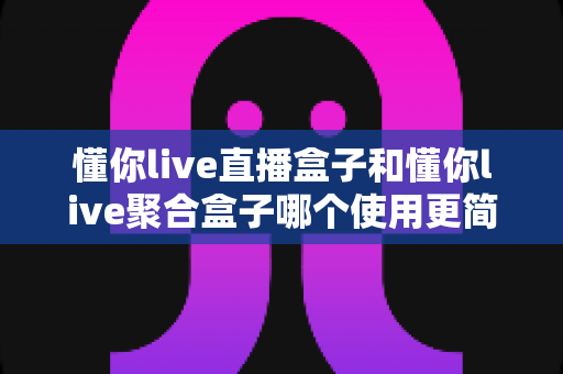 懂你live直播盒子和懂你live聚合盒子哪个使用更简单？一文看懂两款盒子的上手难度与选购建议