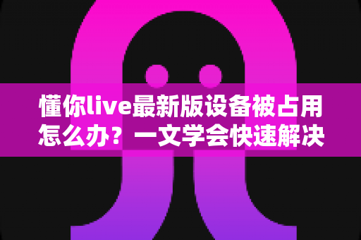 懂你live最新版设备被占用怎么办？一文学会快速解决与彻底预防