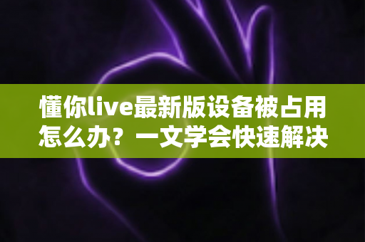 懂你live最新版设备被占用怎么办？一文学会快速解决与彻底预防