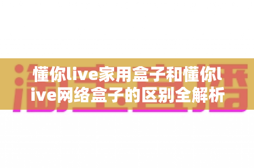 懂你live家用盒子和懂你live网络盒子的区别全解析：一篇读懂如何选对适合你的电视盒子