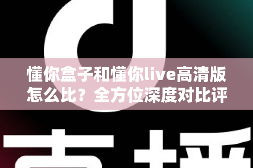 懂你盒子和懂你live高清版怎么比？全方位深度对比评测帮你选出最适合的那一款