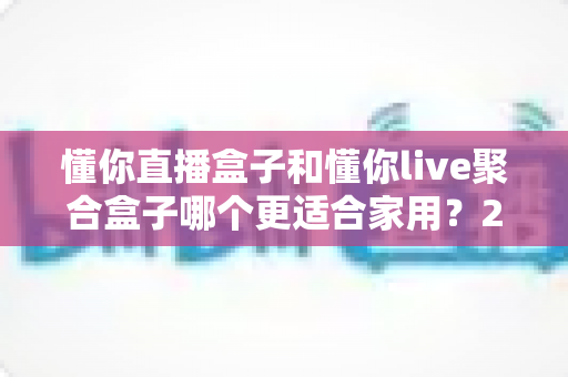 懂你直播盒子和懂你live聚合盒子哪个更适合家用?2025年家庭选购深度对比指南 懂你直播盒子和懂你live聚合盒子哪个更适合家用?2025年家庭选购深度对比指南