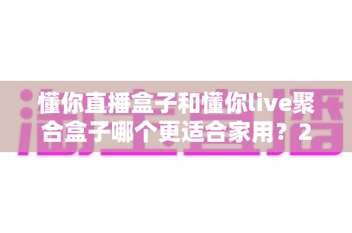 懂你直播盒子和懂你live聚合盒子哪个更适合家用?2025年家庭选购深度对比指南 懂你直播盒子和懂你live聚合盒子哪个更适合家用?2025年家庭选购深度对比指南
