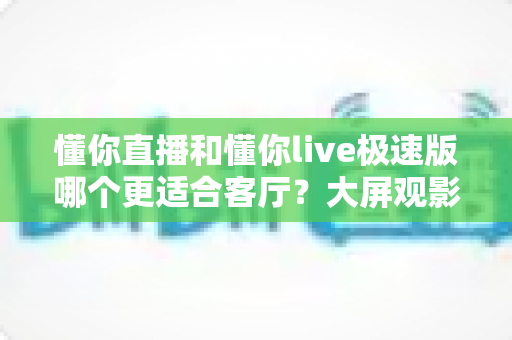 懂你直播和懂你live极速版哪个更适合客厅？大屏观影应用深度对比与选购指南