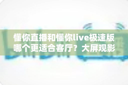 懂你直播和懂你live极速版哪个更适合客厅？大屏观影应用深度对比与选购指南
