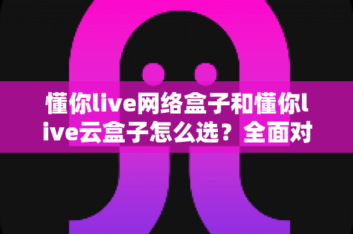 懂你live网络盒子和懂你live云盒子怎么选？全面对比帮你找到最适合的那一款