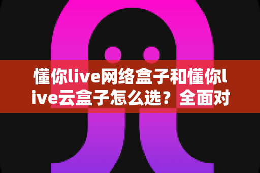 懂你live网络盒子和懂你live云盒子怎么选？全面对比帮你找到最适合的那一款