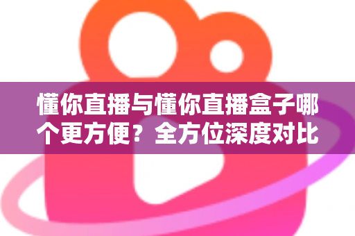 懂你直播与懂你直播盒子哪个更方便？全方位深度对比帮你找到最适合的观影方案