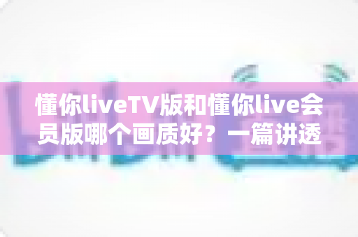 懂你liveTV版和懂你live会员版哪个画质好？一篇讲透高清观看体验的实用指南