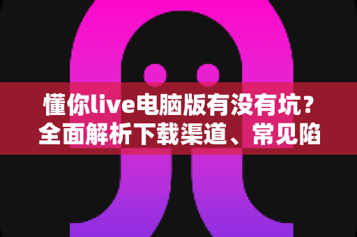 懂你live电脑版有没有坑?全面解析下载渠道、常见陷阱与避坑使用指南 懂你live电脑版有没有坑?全面解析下载渠道、常见陷阱与避坑使用指南