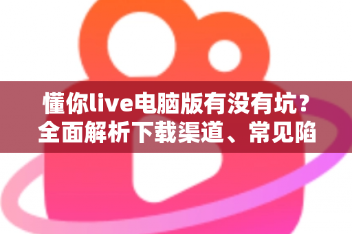 懂你live电脑版有没有坑?全面解析下载渠道、常见陷阱与避坑使用指南 懂你live电脑版有没有坑?全面解析下载渠道、常见陷阱与避坑使用指南