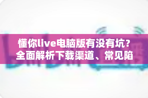 懂你live电脑版有没有坑？全面解析下载渠道、常见陷阱与避坑使用指南