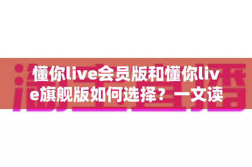 懂你live会员版和懂你live旗舰版如何选择?一文读懂两大版本差异,选对不花冤枉钱 懂你live会员版和懂你live旗舰版如何选择?一文读懂两大版本差异,选对不花冤枉钱