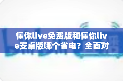 懂你live免费版和懂你live安卓版哪个省电?全面对比分析与省电技巧大公开 懂你live免费版和懂你live安卓版哪个省电?全面对比分析与省电技巧大公开