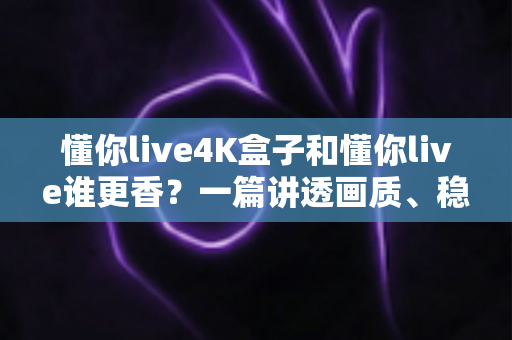 懂你live4K盒子和懂你live谁更香？一篇讲透画质、稳定性与性价比的深度对比评测