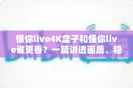 懂你live4K盒子和懂你live谁更香？一篇讲透画质、稳定性与性价比的深度对比评测