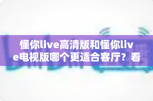懂你live高清版和懂你live电视版哪个更适合客厅？看完这篇对比再决定