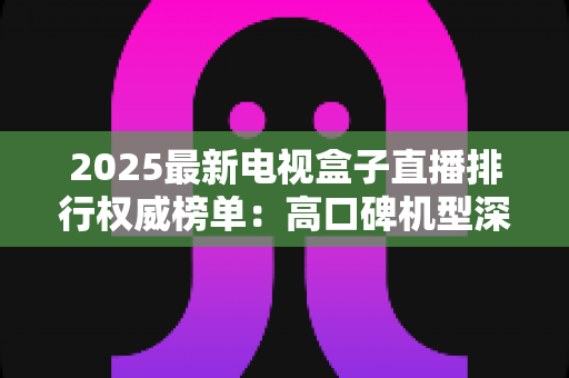 2025最新电视盒子直播排行权威榜单：高口碑机型深度测评与避坑选购全指南