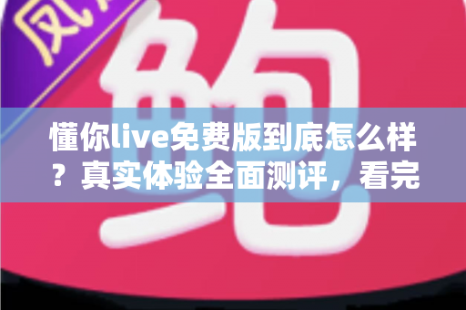 懂你live免费版到底怎么样？真实体验全面测评，看完再决定要不要用