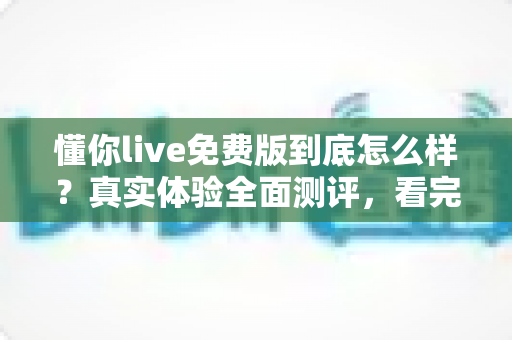 懂你live免费版到底怎么样？真实体验全面测评，看完再决定要不要用