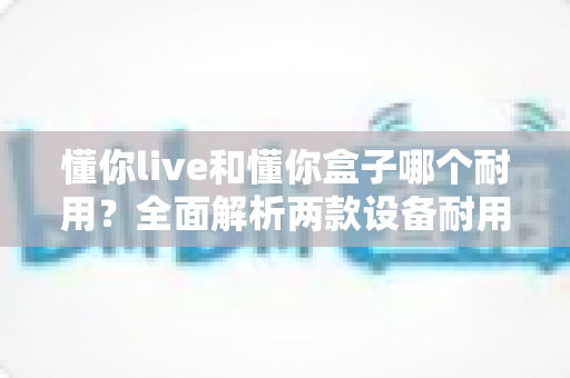 懂你live和懂你盒子哪个耐用?全面解析两款设备耐用性差异与选购建议 懂你live和懂你盒子哪个耐用?全面解析两款设备耐用性差异与选购建议