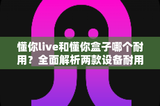 懂你live和懂你盒子哪个耐用？全面解析两款设备耐用性差异与选购建议