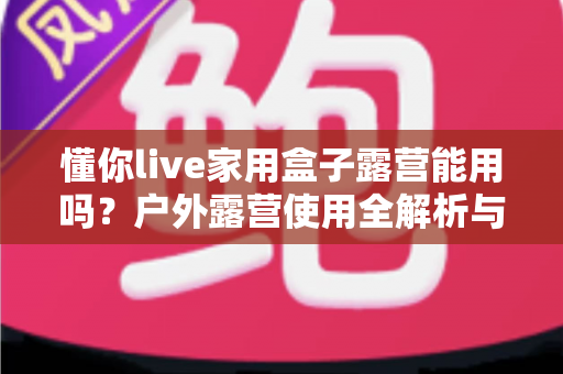 懂你live家用盒子露营能用吗？户外露营使用全解析与实用指南