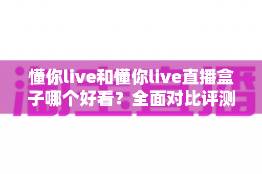 懂你live和懂你live直播盒子哪个好看?全面对比评测,帮你找到最适合的观看体验 懂你live和懂你live直播盒子哪个好看?全面对比评测,帮你找到最适合的观看体验