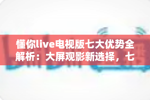 懂你live电视版七大优势全解析：大屏观影新选择，七大亮点一次看懂