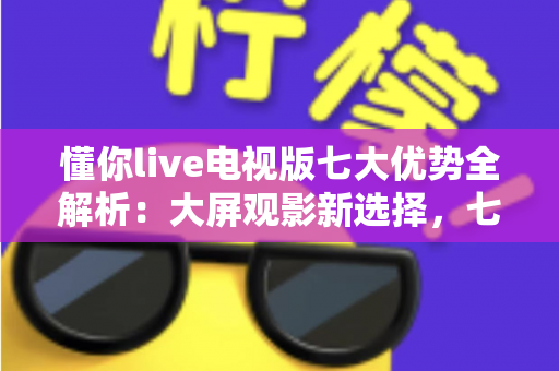 懂你live电视版七大优势全解析：大屏观影新选择，七大亮点一次看懂