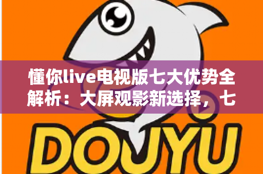 懂你live电视版七大优势全解析：大屏观影新选择，七大亮点一次看懂