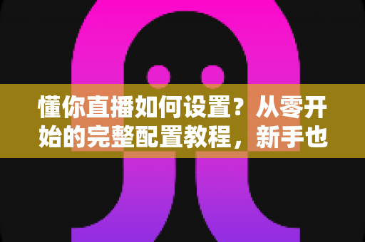 懂你直播如何设置？从零开始的完整配置教程，新手也能快速上手